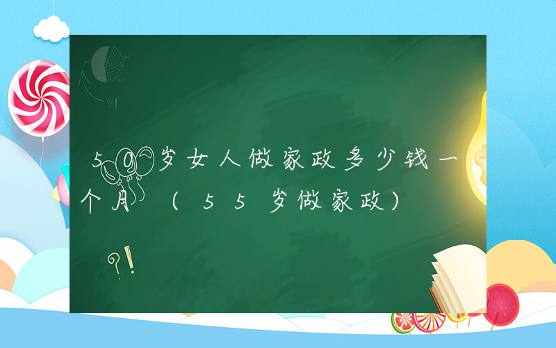 50岁女人做家政多少钱一个月 (55岁做家政)